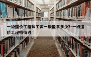 一级造价工程师工资一般能拿多少?-一级造价工程师待遇