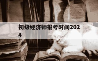 初级经济师报考时间2024-初级经济师报考时间和考试时间