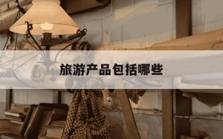 旅游产品包括哪些-旅游产品有哪几种类型