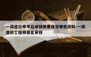 一级造价师考后审核需要提交哪些资料-一级造价工程师报名审核