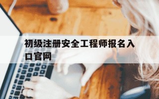 初级注册安全工程师报名入口官网-中级注册安全工程师报名时间2025
