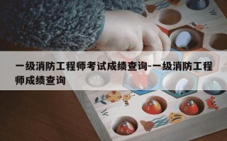 一级消防工程师考试成绩查询-一级消防工程师成绩查询