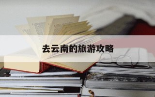 去云南的旅游攻略-去云南的旅游攻略大全
