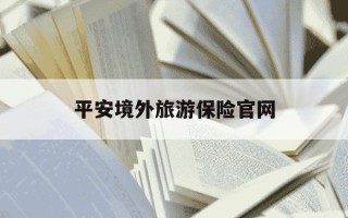 平安境外旅游保险官网-平安境外旅游险报案电话多少