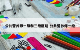 公共营养师一级和三级区别-公共营养师一级