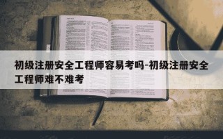初级注册安全工程师容易考吗-初级注册安全工程师难不难考