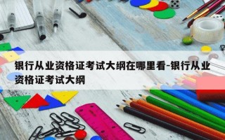 银行从业资格证考试大纲在哪里看-银行从业资格证考试大纲