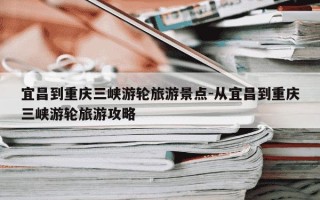 宜昌到重庆三峡游轮旅游景点-从宜昌到重庆三峡游轮旅游攻略