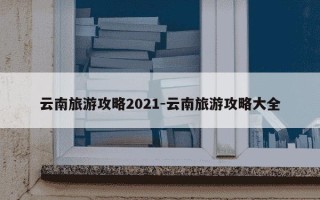 云南旅游攻略2021-云南旅游攻略大全