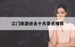 江门旅游必去十大景点推荐-江门旅游必去十大景点推荐两天