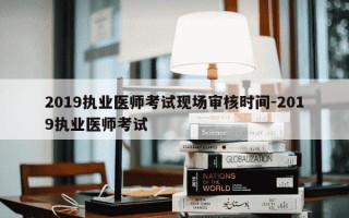 2019执业医师考试现场审核时间-2019执业医师考试