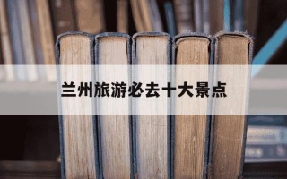 兰州旅游必去十大景点-兰州旅游必去十大景点分布图