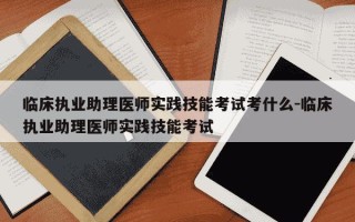 临床执业助理医师实践技能考试考什么-临床执业助理医师实践技能考试