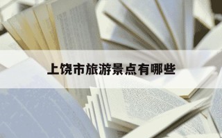 上饶市旅游景点有哪些-上饶市旅游景点有哪些地图