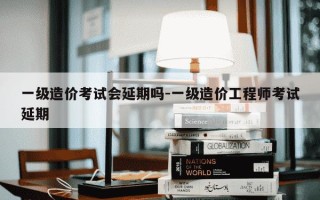 一级造价考试会延期吗-一级造价工程师考试延期