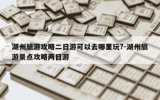 湖州旅游攻略二日游可以去哪里玩?-湖州旅游景点攻略两日游