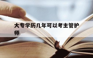 大专学历几年可以考主管护师-大专几年后能考主管护师