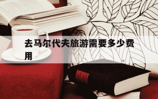 去马尔代夫旅游需要多少费用-马尔代夫旅游团七日游价格