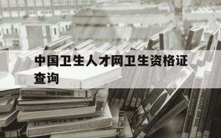 中国卫生人才网卫生资格证查询-中国卫生人才网资格证书发放官网入口