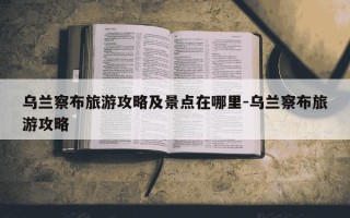 乌兰察布旅游攻略及景点在哪里-乌兰察布旅游攻略