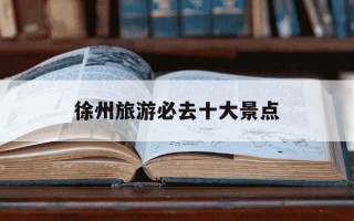 徐州旅游必去十大景点-徐州旅游必去十大景点排名最新