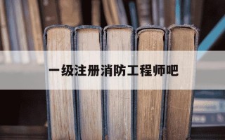 一级注册消防工程师吧-一级注册消防工程师好过吗