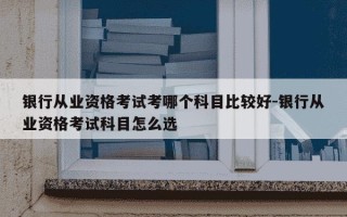 银行从业资格考试考哪个科目比较好-银行从业资格考试科目怎么选