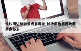 长沙周边旅游景点有哪些-长沙周边旅游攻略景点必去