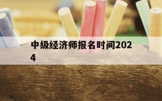 中级经济师报名时间2024-中级经济师2021报名截止日期