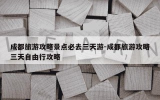 成都旅游攻略景点必去三天游-成都旅游攻略三天自由行攻略