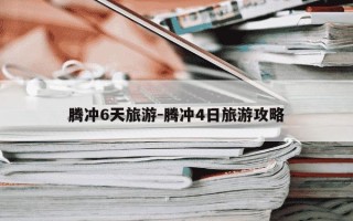 腾冲6天旅游-腾冲4日旅游攻略