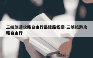 三峡旅游攻略自由行最佳路线图-三峡旅游攻略自由行