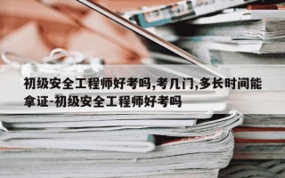 初级安全工程师好考吗,考几门,多长时间能拿证-初级安全工程师好考吗