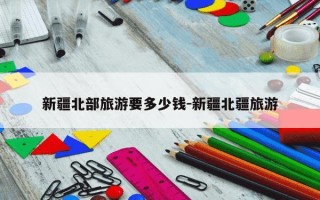 新疆北部旅游要多少钱-新疆北疆旅游