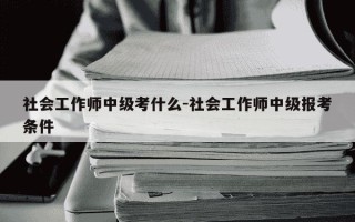 社会工作师中级考什么-社会工作师中级报考条件