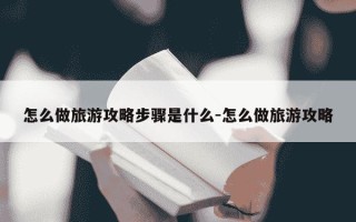 怎么做旅游攻略步骤是什么-怎么做旅游攻略