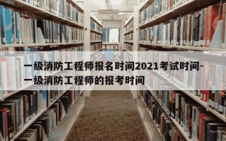 一级消防工程师报名时间2021考试时间-一级消防工程师的报考时间