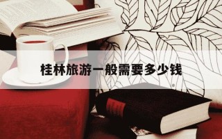桂林旅游一般需要多少钱-桂林旅游大概需要多少钱