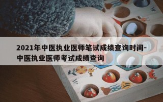 2021年中医执业医师笔试成绩查询时间-中医执业医师考试成绩查询