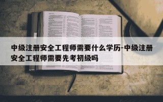 中级注册安全工程师需要什么学历-中级注册安全工程师需要先考初级吗