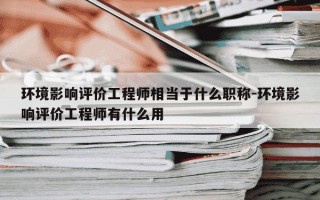 环境影响评价工程师相当于什么职称-环境影响评价工程师有什么用