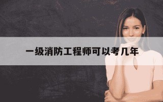 一级消防工程师可以考几年-一级消防工程师考几年有效