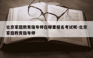 北京家庭教育指导师在哪里报名考试呢-北京家庭教育指导师