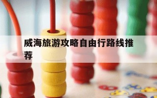 威海旅游攻略自由行路线推荐-威海旅游攻略自由行路线推荐大概多少钱