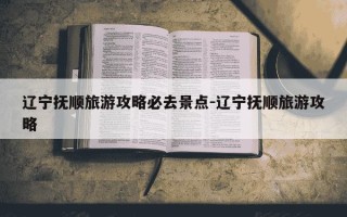 辽宁抚顺旅游攻略必去景点-辽宁抚顺旅游攻略