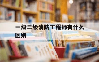 一级二级消防工程师有什么区别-一级 二级消防工程师