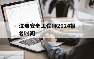 注册安全工程师2024报名时间-注册安全工程师2024报名时间是多少