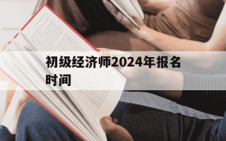 初级经济师2024年报名时间-初级经济师报名2021年
