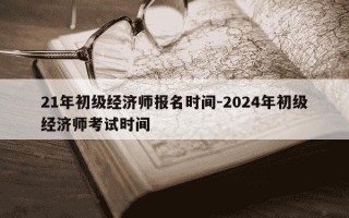 21年初级经济师报名时间-2024年初级经济师考试时间
