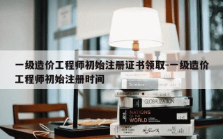 一级造价工程师初始注册证书领取-一级造价工程师初始注册时间